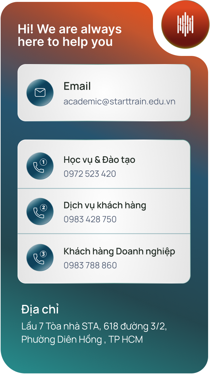Starttrain luôn sẵn sàng hỗ trợ. Email: academic@starttrain.edu.vn. Học vụ và Đào tạo: 0972 523 420. Dịch vụ khách hàng: 0983 428 750. Khách hàng Doanh nghiệp: 0983 788 860. Địa chỉ: Lầu 7 Tòa nhà STA, 618 đường 3/2, Phường Diên Hồng, TP HCM.