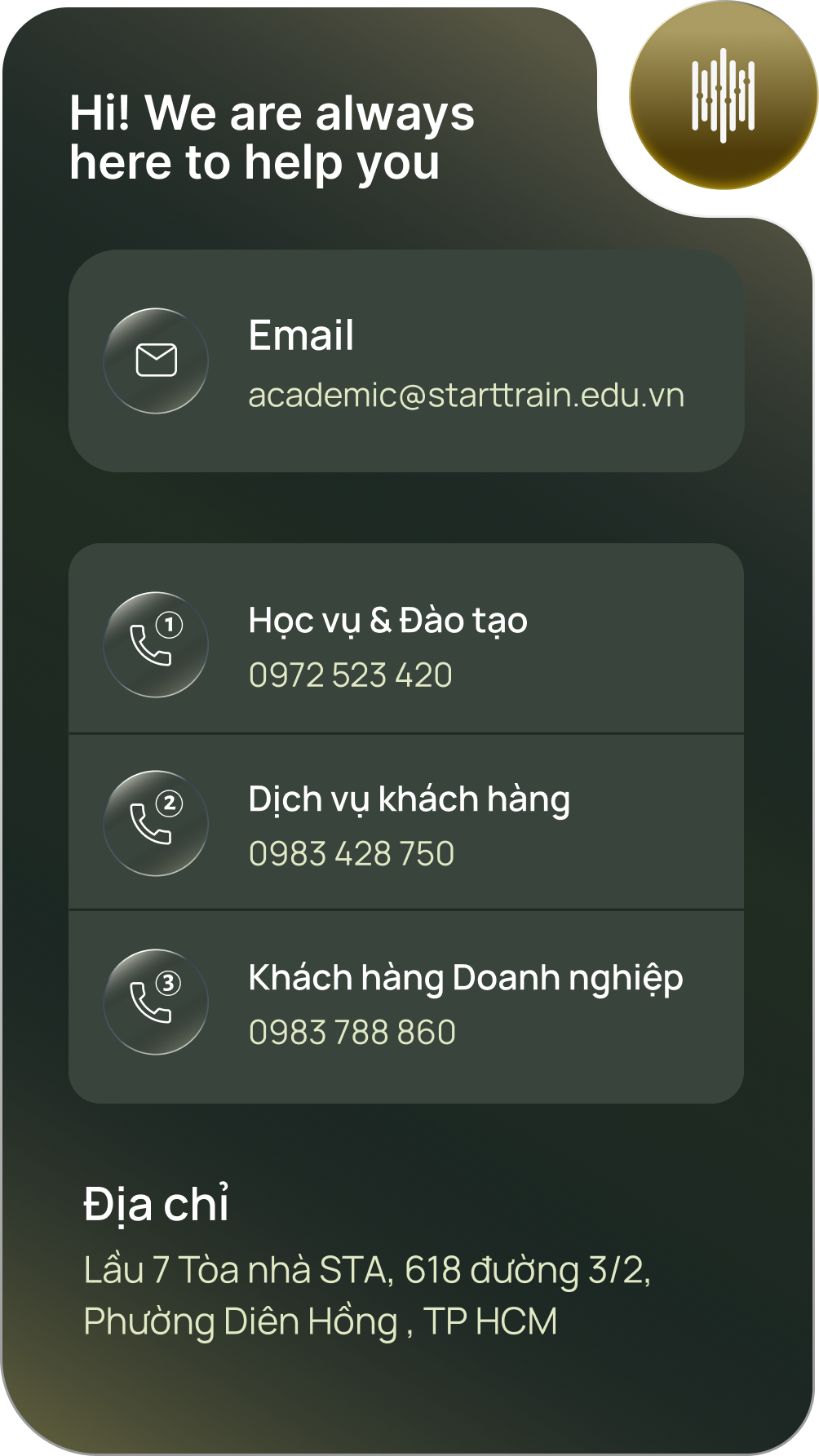 Starttrain luôn sẵn sàng hỗ trợ. Email: academic@starttrain.edu.vn. Học vụ và Đào tạo: 0972 523 420. Dịch vụ khách hàng: 0983 428 750. Khách hàng Doanh nghiệp: 0983 788 860. Địa chỉ: Lầu 7 Tòa nhà STA, 618 đường 3/2, Phường Diên Hồng, TP HCM.